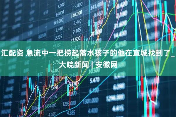 汇配资 急流中一把捞起落水孩子的他在宣城找到了_大皖新闻 | 安徽网