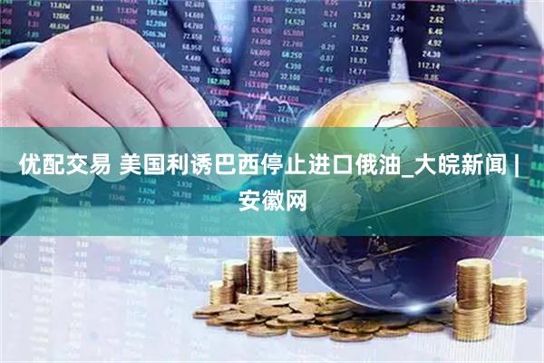 优配交易 美国利诱巴西停止进口俄油_大皖新闻 | 安徽网