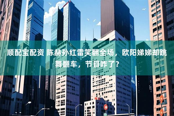 顺配宝配资 陈赫孙红雷笑翻全场，欧阳娣娣却跳舞翻车，节目咋了？