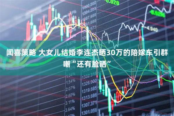 闻喜策略 大女儿结婚李连杰晒30万的陪嫁车引群嘲“还有脸晒”