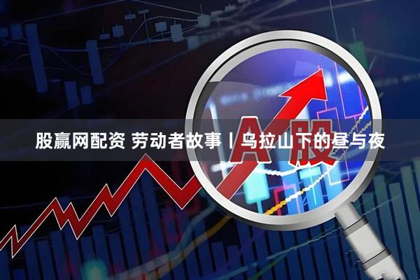 股赢网配资 劳动者故事丨乌拉山下的昼与夜