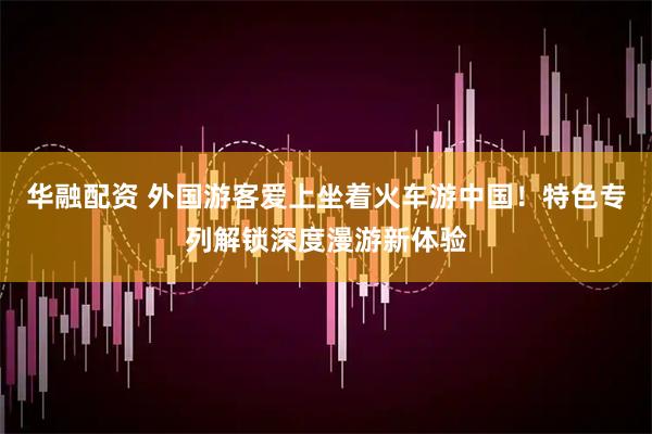 华融配资 外国游客爱上坐着火车游中国！特色专列解锁深度漫游新体验