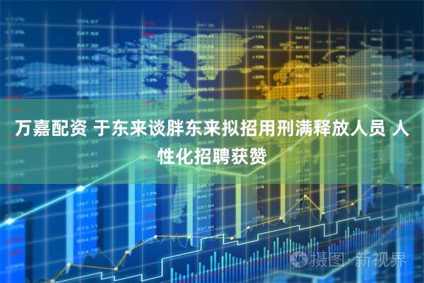 万嘉配资 于东来谈胖东来拟招用刑满释放人员 人性化招聘获赞