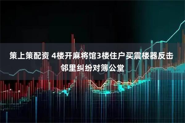 策上策配资 4楼开麻将馆3楼住户买震楼器反击 邻里纠纷对簿公堂
