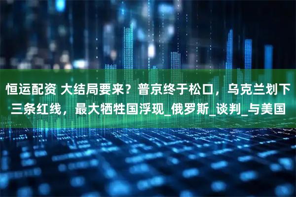 恒运配资 大结局要来？普京终于松口，乌克兰划下三条红线，最大牺牲国浮现_俄罗斯_谈判_与美国