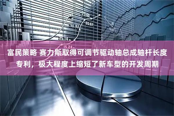 富民策略 赛力斯取得可调节驱动轴总成轴杆长度专利，极大程度上缩短了新车型的开发周期
