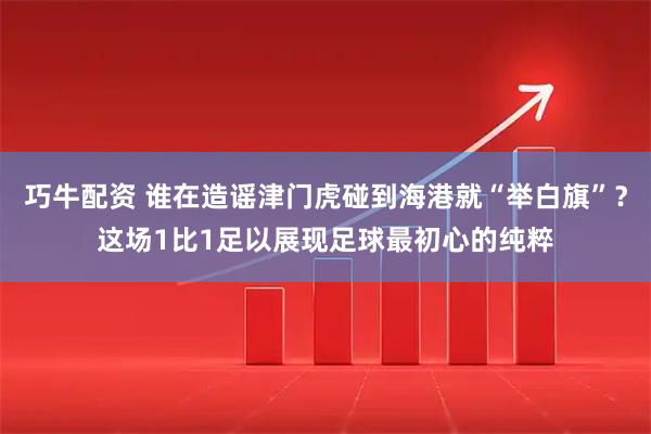 巧牛配资 谁在造谣津门虎碰到海港就“举白旗”？这场1比1足以展现足球最初心的纯粹