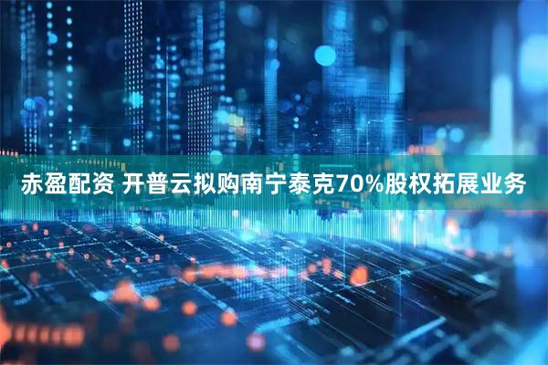 赤盈配资 开普云拟购南宁泰克70%股权拓展业务