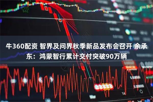 牛360配资 智界及问界秋季新品发布会召开 余承东：鸿蒙智行累计交付突破90万辆
