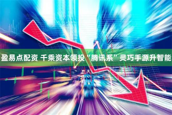 盈易点配资 千乘资本领投“腾讯系”灵巧手源升智能