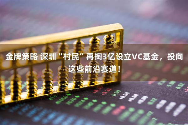 金牌策略 深圳“村民”再掏3亿设立VC基金，投向这些前沿赛道！