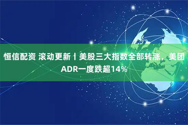 恒信配资 滚动更新丨美股三大指数全部转涨，美团ADR一度跌超14%