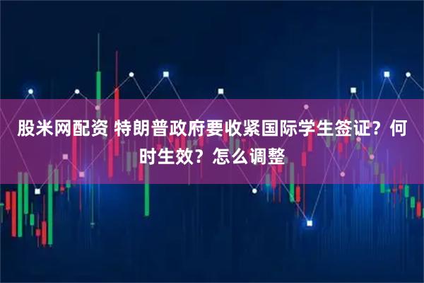 股米网配资 特朗普政府要收紧国际学生签证？何时生效？怎么调整