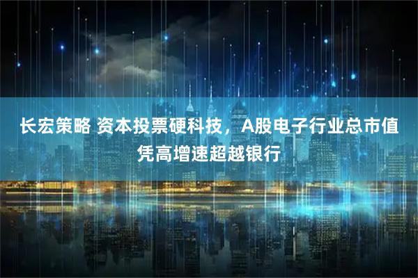 长宏策略 资本投票硬科技，A股电子行业总市值凭高增速超越银行