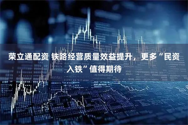 荣立通配资 铁路经营质量效益提升，更多“民资入铁”值得期待
