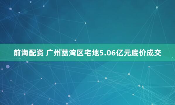 前海配资 广州荔湾区宅地5.06亿元底价成交