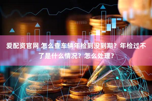 爱配资官网 怎么查车辆年检到没到期？年检过不了是什么情况？怎么处理？