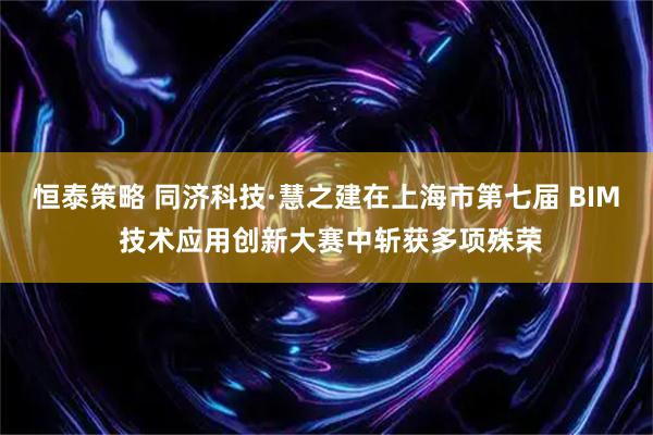 恒泰策略 同济科技·慧之建在上海市第七届 BIM 技术应用创新大赛中斩获多项殊荣