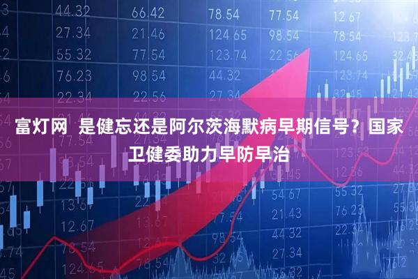 富灯网  是健忘还是阿尔茨海默病早期信号？国家卫健委助力早防早治