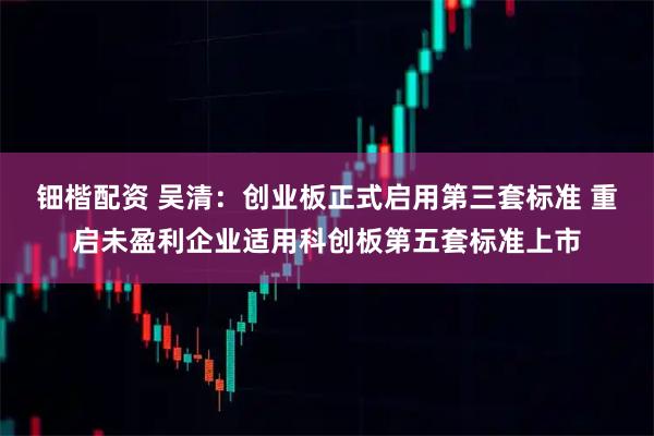 钿楷配资 吴清：创业板正式启用第三套标准 重启未盈利企业适用科创板第五套标准上市