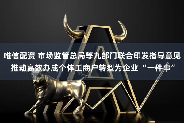 唯信配资 市场监管总局等九部门联合印发指导意见 推动高效办成个体工商户转型为企业 “一件事”