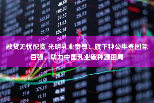 融贷无忧配资 光明乳业贲敏:旗下种公牛登国际百强,助力中国乳业破种源困局