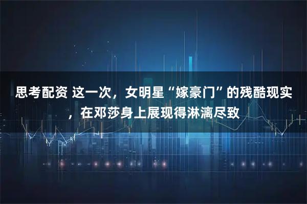 思考配资 这一次，女明星“嫁豪门”的残酷现实，在邓莎身上展现得淋漓尽致