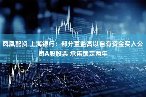 凤凰配资 上海银行：部分董监高以自有资金买入公司A股股票 承诺锁定两年