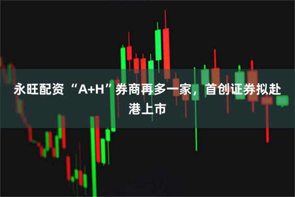 永旺配资 “A+H”券商再多一家，首创证券拟赴港上市