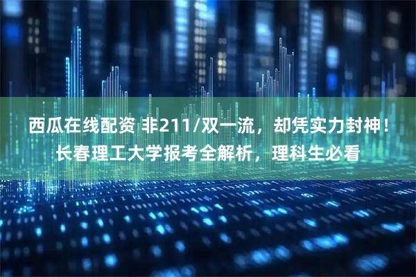 西瓜在线配资 非211/双一流，却凭实力封神！长春理工大学报考全解析，理科生必看